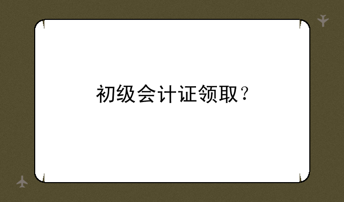 初级会计证领取？
