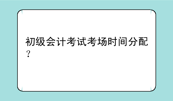 初级会计考试考场时间分配？