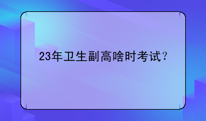 23年卫生副高啥时考试？