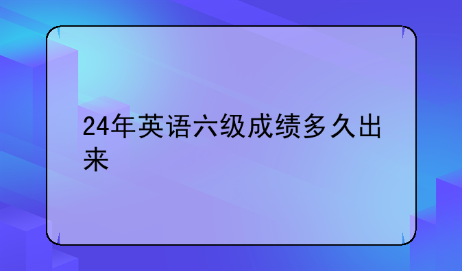 24年英语六级成绩多久出来