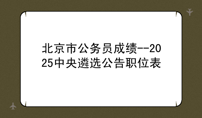 北京市公务员成绩--2025中央遴选公告职位表