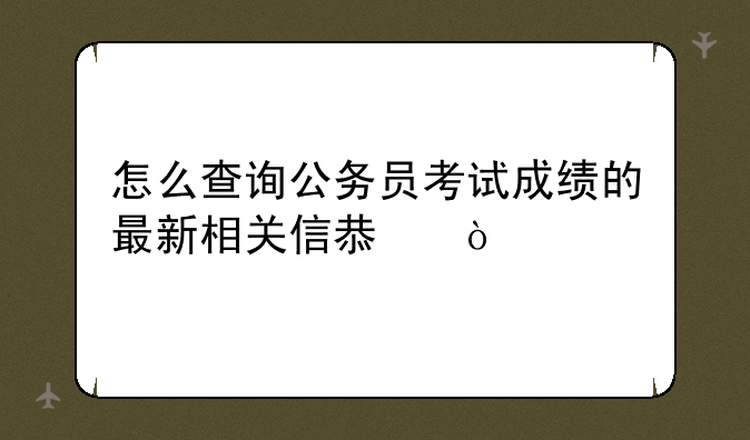 怎么查询公务员考试成绩的最新相关信息？