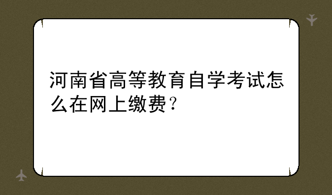河南省高等教育自学考试怎么在网上缴费？