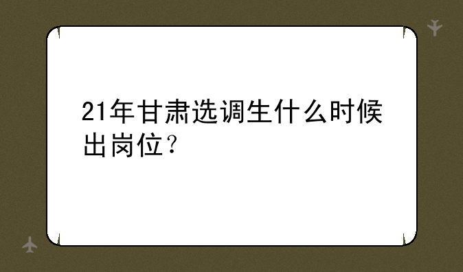 21年甘肃选调生什么时候出岗位？