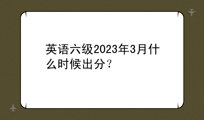 英语六级2023年3月什么时候出分？