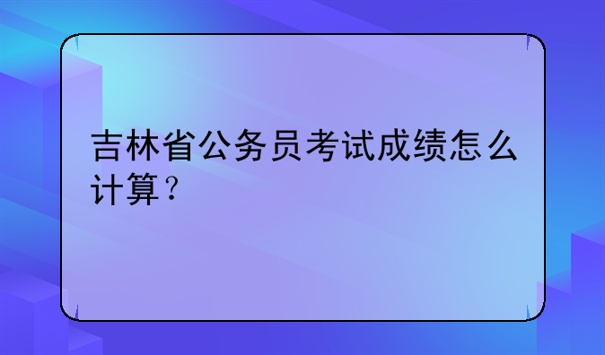吉林省公务员考试成绩怎么计算？