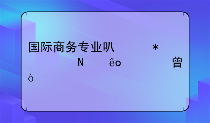 国际商务专业可以报考哪些证书？