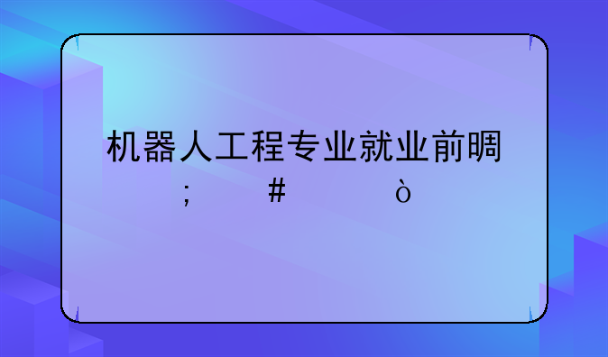 机器人工程专业就业前景怎么样？