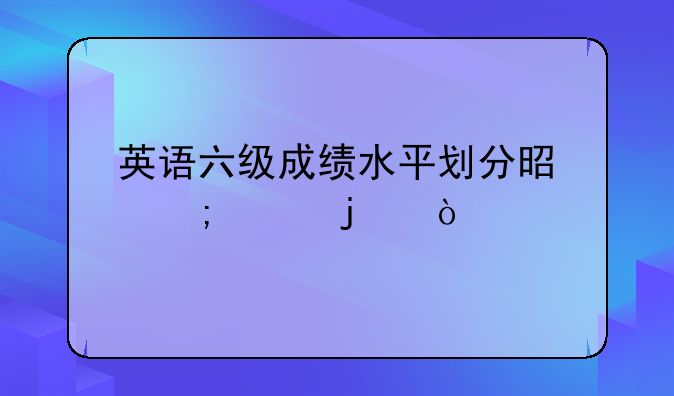 英语六级成绩水平划分是怎样的？