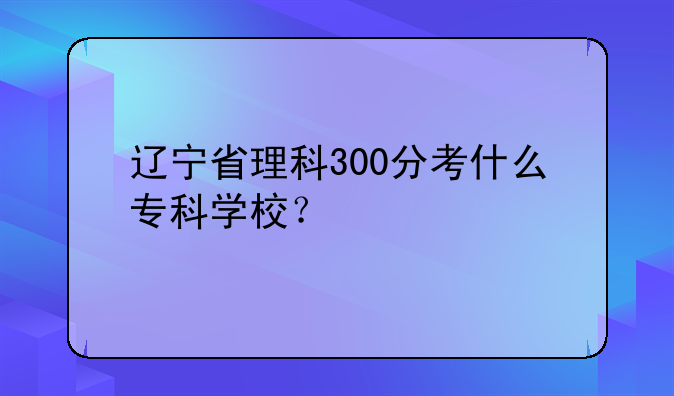 辽宁省理科300分考什么专科学校？