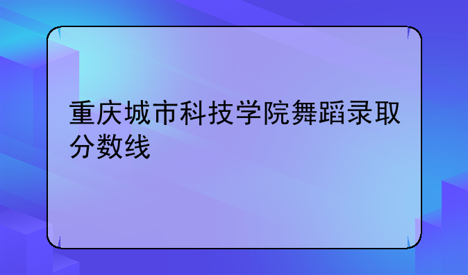 重庆城市科技学院舞蹈录取分数线