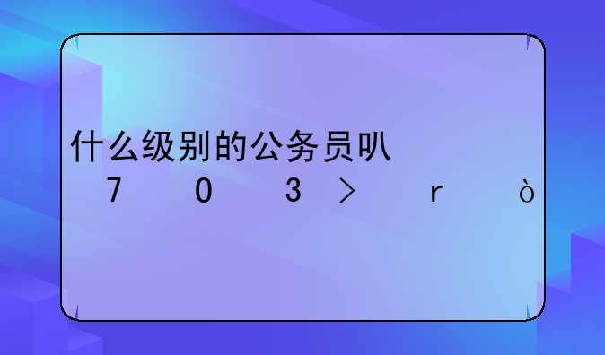 什么级别的公务员可以配专职司机？