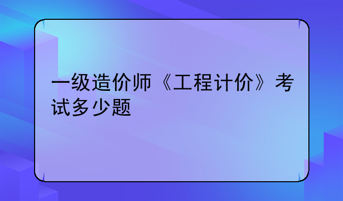 一级造价师《工程计价》考试多少题