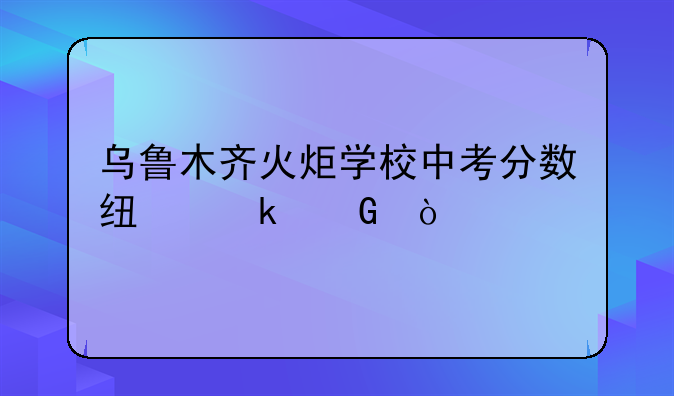 乌鲁木齐火炬学校中考分数线多少？