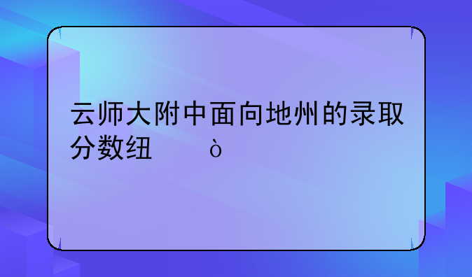云师大附中面向地州的录取分数线？