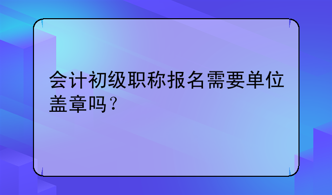 会计初级职称报名需要单位盖章吗？