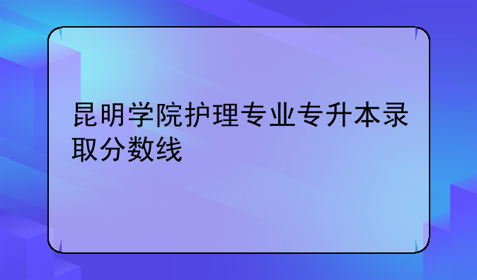 昆明学院护理专业专升本录取分数线