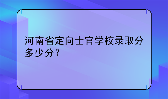 河南省定向士官学校录取分多少分？
