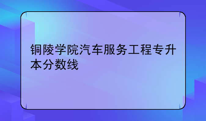铜陵学院汽车服务工程专升本分数线