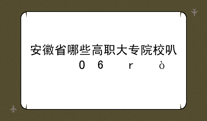 安徽省哪些高职大专院校可以专升本？