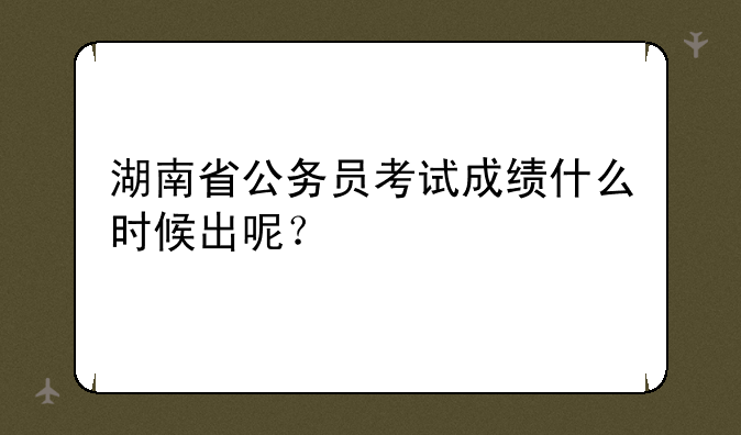 湖南省公务员考试成绩什么时候出呢？
