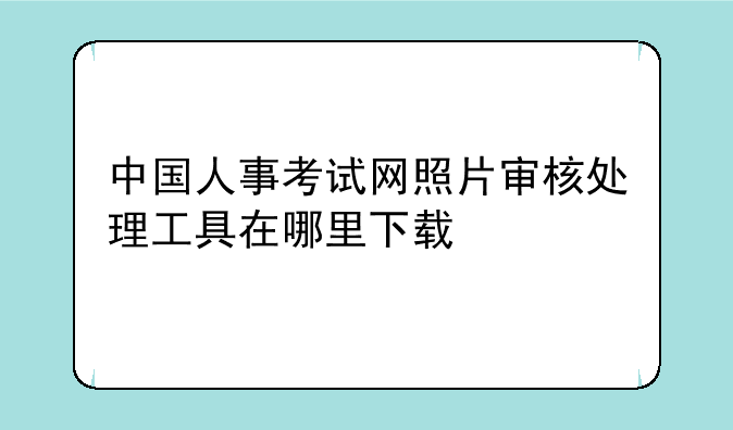 中国人事考试网照片审核处理工具在哪里下载