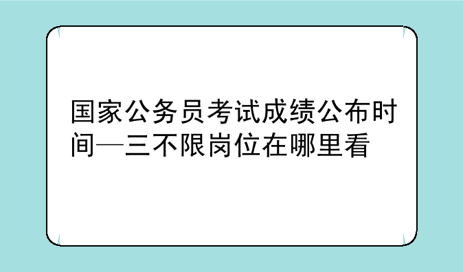 国家公务员考试成绩公布时间—三不限岗位在哪里看