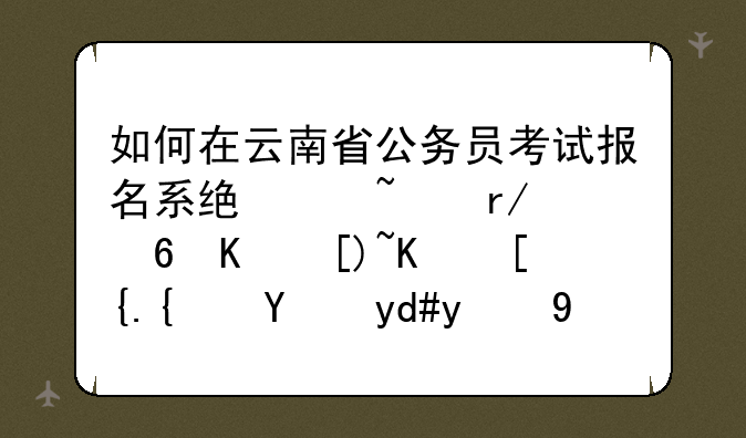 如何在云南省公务员考试报名系统中查看每个岗位已经报名的人数