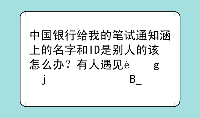 中国银行给我的笔试通知涵上的名字和ID是别人的该怎么办？有人遇见这样的情况吗？
