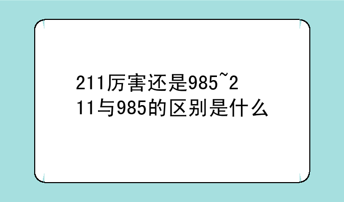 211厉害还是985~211与985的区别是什么