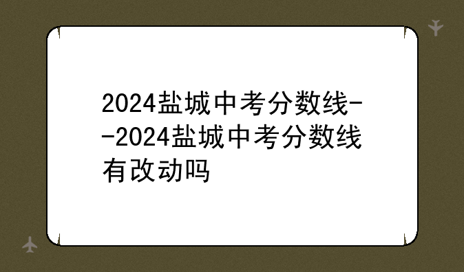2024盐城中考分数线--2024盐城中考分数线有改动吗