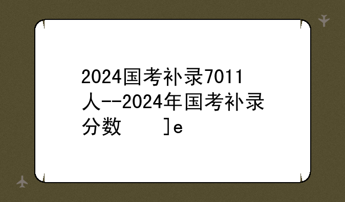 2024国考补录7011人--2024年国考补录分数线