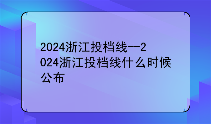 2024浙江投档线--2024浙江投档线什么时候公布