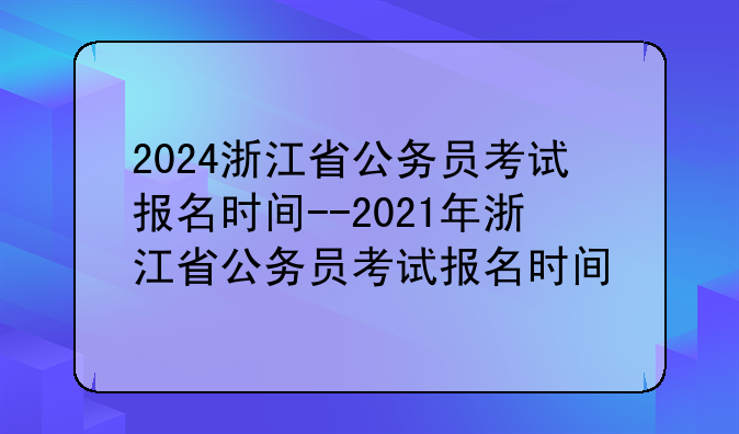 2024浙江省公务员考试报名时间--2021年浙江省公务员考试报名时间