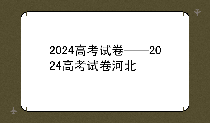 2024高考试卷——2024高考试卷河北