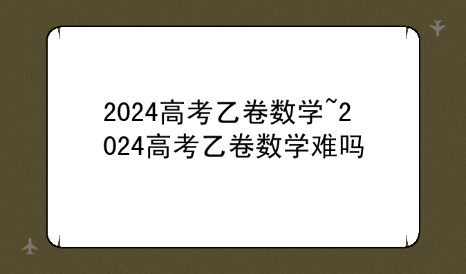 2024高考乙卷数学~2024高考乙卷数学难吗