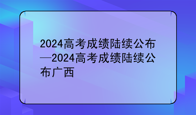 2024高考成绩陆续公布—2024高考成绩陆续公布广西
