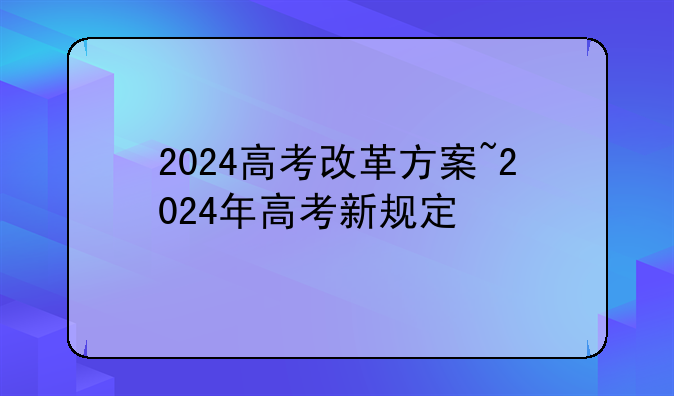 2024高考改革方案~2024年高考新规定