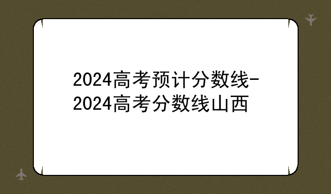 2024高考预计分数线-2024高考分数线山西