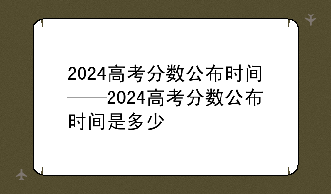 2024高考分数公布时间——2024高考分数公布时间是多少