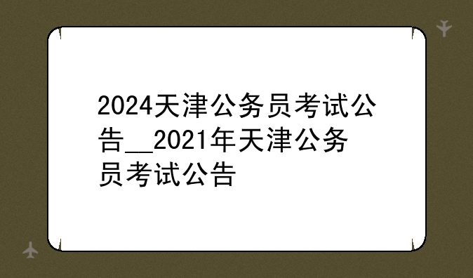 2024天津公务员考试公告__2021年天津公务员考试公告
