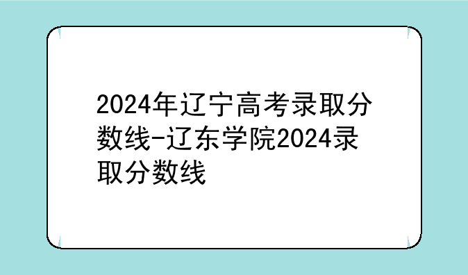 2024年辽宁高考录取分数线-辽东学院2024录取分数线