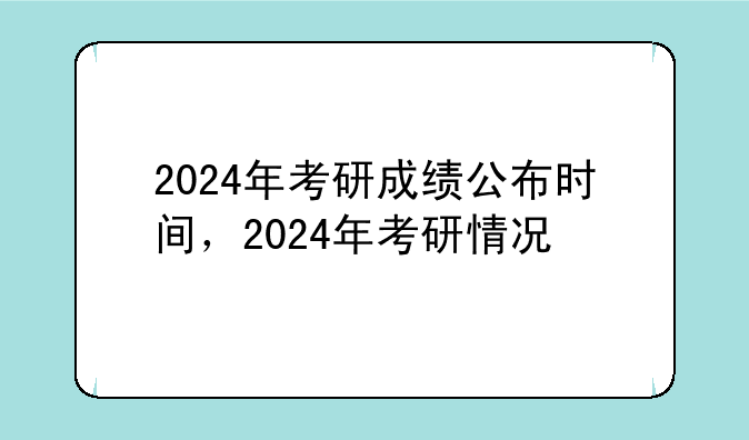 2024年考研成绩公布时间，2024年考研情况