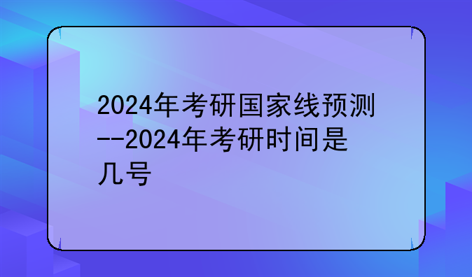2024年考研国家线预测--2024年考研时间是几号