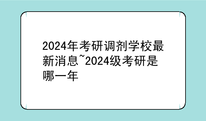2024年考研调剂学校最新消息~2024级考研是哪一年