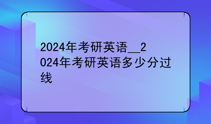 2024年考研英语__2024年考研英语多少分过线