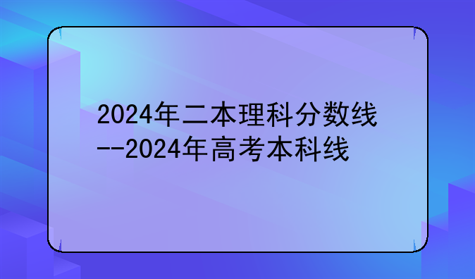 2024年二本理科分数线--2024年高考本科线