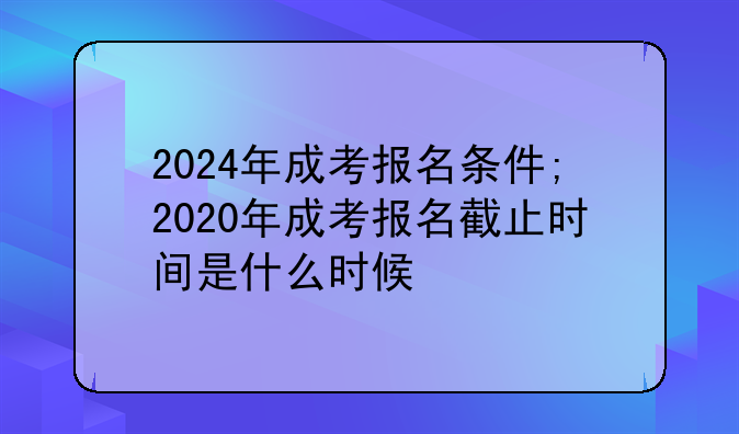 2024年成考报名条件;2020年成考报名截止时间是什么时候