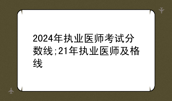 2024年执业医师考试分数线;21年执业医师及格线