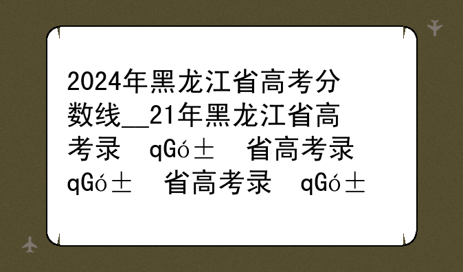 2024年黑龙江省高考分数线__21年黑龙江省高考录取分数线